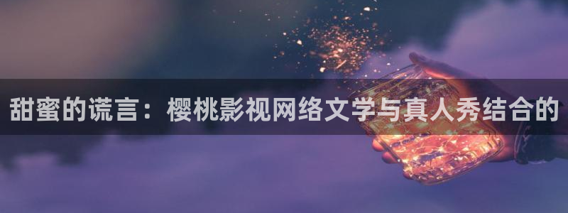 擎天战神短剧免费全集 策驰影院：甜蜜的谎言：樱桃影视网络文学与真人秀结合的